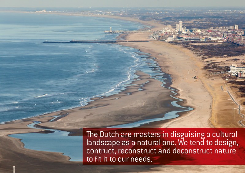 The Dutch are masters in disguising a cultural landscape as a natural one. We tend to design, construct, reconstruct and deconstruct nature to fit to our needs, Jacqueline Heerema, 2014